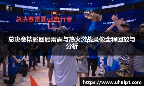 总决赛精彩回顾雷霆与热火激战录像全程回放与分析