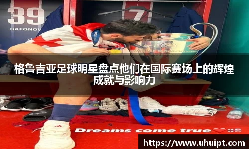 格鲁吉亚足球明星盘点他们在国际赛场上的辉煌成就与影响力