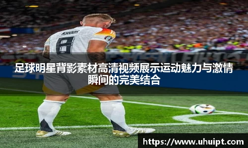足球明星背影素材高清视频展示运动魅力与激情瞬间的完美结合