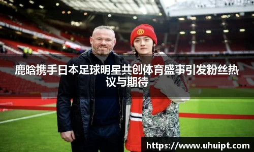 鹿晗携手日本足球明星共创体育盛事引发粉丝热议与期待