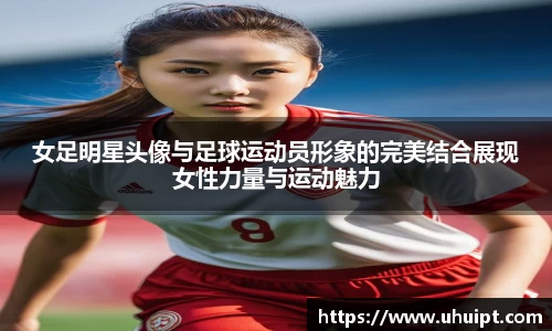 女足明星头像与足球运动员形象的完美结合展现女性力量与运动魅力