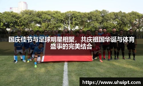 国庆佳节与足球明星相聚，共庆祖国华诞与体育盛事的完美结合
