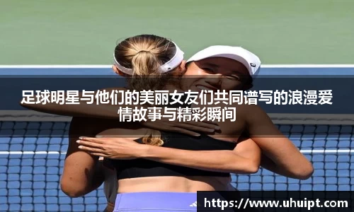 足球明星与他们的美丽女友们共同谱写的浪漫爱情故事与精彩瞬间