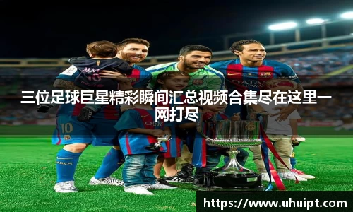 三位足球巨星精彩瞬间汇总视频合集尽在这里一网打尽