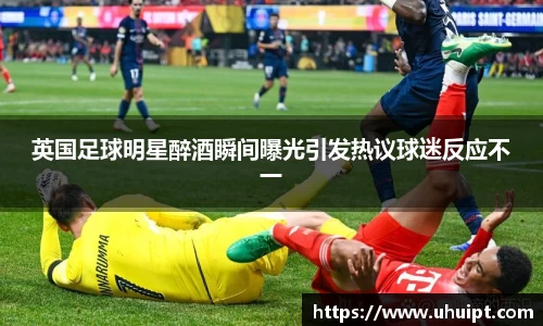 英国足球明星醉酒瞬间曝光引发热议球迷反应不一