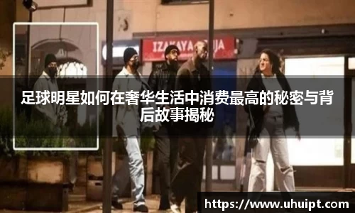 足球明星如何在奢华生活中消费最高的秘密与背后故事揭秘